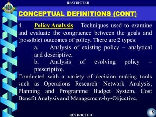 RESTRICTED
RESTRICTED
9
CONCEPTUAL DEFINITIONS (CONT)
4. Policy Analysis. Techniques used to examine
and evaluate the congruence between the goals and
(possible) outcomes of policy. There are 2 types:
a. Analysis of existing policy – analytical
and descriptive.
b. Analysis of evolving policy –
prescriptive.
Conducted with a variety of decision making tools
such as Operations Research, Network Analysis,
Planning and Programme Budget System, Cost
Benefit Analysis and Management-by-Objective.
 