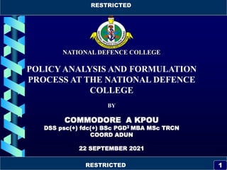 RESTRICTED
RESTRICTED
1
NATIONAL DEFENCE COLLEGE
POLICY ANALYSIS AND FORMULATION
PROCESS AT THE NATIONAL DEFENCE
COLLEGE
BY
COMMODORE A KPOU
DSS psc(+) fdc(+) BSc PGD2 MBA MSc TRCN
COORD ADUN
22 SEPTEMBER 2021
RESTRICTED
RESTRICTED 1
 