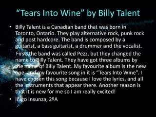 “Tears Into Wine” by Billy TalentBilly Talent is a Canadian band that was born in Toronto, Ontario. They play alternative rock, punk rock and post hardcore. The band is composed by a guitarist, a bass guitarist, a drummer and the vocalist.     First, the band was called Pezz, but they changed the name to Billy Talent. They have got three albums by the name of Billy Talent. My favourite album is the new one, and my favourite song in it is “Tears Into Wine”. I have chosen this song because I love the lyrics, and all the instruments that appear there. Another reason is that it is new for me so I am really excited!Iñigo Insunza, 2ºA