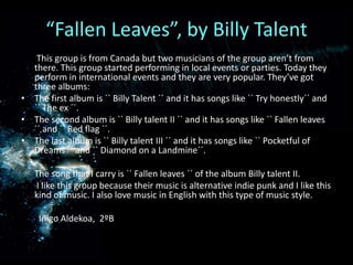 “Fallen Leaves”, by Billy Talent       This group is from Canada but two musicians of the group aren’t from there. This group started performing in local events or parties. Today they perform in international events and they are very popular. They’ve got three albums:The first album is `` Billy Talent ´´ and it has songs like `` Try honestly´´ and `` The ex ´´.The second album is `` Billy talent II ´´ and it has songs like `` Fallen leaves ´´ and `` Red flag ´´. The last album is `` Billy talent III ´´ and it has songs like `` Pocketful of Dreams ´´ and `` Diamond on a Landmine´´.      The song that I carry is `` Fallen leaves ´´ of the album Billy talent II.       I like this group because their music is alternative indie punk and I like this kind of music. I also love music in English with this type of music style.IñigoAldekoa,  2ºB 
