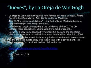“Jueves”, by La Oreja de Van GoghLa oreja de Van Goghisthegroupnowformedby  Pablo Benegas, Álvaro Fuentes, Xabi San Martín, AritzGarde and Leire Martinez.      This CD,”A lascinco en el Astoria”, is the first of Leire Martinez, because before the singer was Amaya Montero.        My favorite song is Jueves; this is the third song of the CD. The CD includes more songs like El ultimo vals, Inmortal, Europa VII...Jueves is a very tragic song but very beautiful, because the song talks about the terrorist attack which happened in Madrid on March 11, 2004. It is a love song because it is about a girl who takes the train every day and on the train she meets a boy who falls in love with a boy and until the accident occurred he didn´t declare his love for her. http://ww.youtube.com/watch?v=uyTk-K16NpcJulen Guerrero, 2ºA 