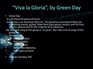 “Viva la Gloria”, by Green DayGreenDayIt´smyfavouritegroupofmusic.GreenDayisanAmerican rock trio.  Theband has consistedofBillieJoe Armstrong (vocals, guitar), MikeDirnt (bassguitar, vocals), and TréCool (drums, percussion) forthemajorityofitsexistence.Myfavouritesongofthisgroupis “21 guns”. But I like a lot ofsongsofthisgrouptoo.Forexample:·       Americanidiot.·       She´s a Rebel.·       Viva la Gloria.·       Beforethelobotomy.·       Lastnight on Earth.Maialen Gamboa 2ºB