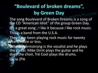“Boulevard of broken dreams”, by Green Day    The song Boulevard of Broken Dreams is a song of the CD “American Idiot” of the group Green Day.    It’s a great song ; I like it because I like rock music.    This is a band from the U.S.A.    They have been playing rock music for twenty years, more or less.    Billie Joe Armstrong is the vocalist and he plays the guitar, Mike Dirnt plays the guitar and he does the choir, Tré Cool plays the drums.Lucía 2ºA