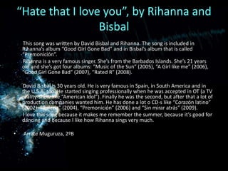 “Hatethat I loveyou”, byRihanna and Bisbal       This song was written by David Bisbal and Rihanna. The song is included in Rihanna’s album “Good Girl Gone Bad” and in Bisbal’s album that is called “Premonición”.Rihanna is a very famous singer. She’s from the Barbados Islands. She’s 21 years old and she’s got four albums: “Music of the Sun” (2005), “A Girl like me” (2006), “Good Girl Gone Bad” (2007), “Rated R” (2008).        David Bisbal is 30 years old. He is very famous in Spain, in South America and in the U.S.A. too. He started singing professionally when he was accepted in OT (a TV reality-show like “American Idol”). Finally he was the second, but after that a lot of production companies wanted him. He has done a lot o CD-s like “Corazónlatino” (2002), “Bulería” (2004), “Premonición” (2006) and “Sin miraratrás” (2009).       I love this song because it makes me remember the summer, because it’s good for dancing and because I like how Rihanna sings very much.  ArrateMuguruza, 2ºB