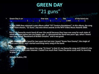 GREEN DAY “21 guns”Green DayisanAmericanrockbandthatwasformed in 1987. Themembers of the band are: BillieJoe Armstrong (vocals, guitar), Mike Dirnt (bass guitar, vocals) and TréCool (drums).        In May 2009 theyreleased a new albumcalled “21stCenturyBreakdown”. In thisalbum, thesongthat I havechosen, “21 Guns”, has won threeawards at the MTV Video MusicAwards 2009. Thisis my favouritemusic band allovertheworldbecausetheyhaveonesongforeachstate of mindyouhave (whenyou are happy, sad...). I discoveredthe band twoyearsago, when I heardonesongcalled “Boulevard of BrokenDreams” and itwasgreat.       I lostthe trace of the band fortwoyearsbutlastJuly I heard “KnowYourEnemy”, the single of their new album, and I startedsearchingeverysong of the band.  Theonlything I can sayaboutthesong “21 Guns” isthatit’s my favouritesong and I thinkit’sthecoolestsong I haveeverlistened. I lovedit so muchthat I havethe piano score and I’mlearningtoplayit.        Adriana Rubira, 2ºB