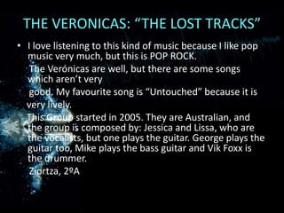 THE VERONICAS: “THE LOST TRACKS” I love listening to this kind of music because I like pop music very much, but this is POP ROCK.      The Verónicas are well, but there are some songs which aren’t very     good. My favourite song is “Untouched” because it is very lively.    This Group started in 2005. They are Australian, and the group is composed by: Jessica and Lissa, who are the vocalists, but one plays the guitar. George plays the guitar too, Mike plays the bass guitar and Vik Foxx is the drummer.Ziortza, 2ºA