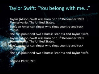 Taylor Swift: “You belong with me...”      Taylor (Alison) Swift was born on 13th December 1989 Pennsylvania, The United States.     She’s an American singer who sings country and rock music.     She has published two albums: Fearless and Taylor Swift. Taylor (Alison) Swift was born on 13th December 1989 Pennsylvania, The United States.She’s an American singer who sings country and rock music.     She has published two albums: Fearless and Taylor Swift.      Begoña Pérez, 2ºB