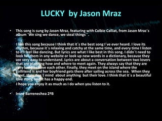 LUCKY  by Jason Mraz This song is sung by Jason Mraz, featuring with ColbieCalliat, from Jason Mraz´s album `We sing we dance, we steal things´´.        I like this song because I think that it´s the best song I´ve ever heard. I love its rhythm, because it´s relaxing and catchy at the same time, and every time I listen to it I feel like dancing. But lyrics are what I like best in this song. I didn´t need to look for them in any website or look up new words in a dictionary, because they are very easy to understand. Lyrics are about a conversation between two lovers that are planning how and where to meet again. They always say that they are very lucky to have each other. Finally, they meet on the island where the girlfriend is and her boyfriend gets there after sailing across the sea.  When they meet, they don´t mind  about anything  but their love. I think that it´s a beautiful love story, and it has a happy end.        I hope you enjoy it as much as I do when you listen to it.Irene Barrenechea 2ºB