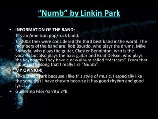 “Numb” by Linkin ParkINFORMATION OF THE BAND:      It´s an American pop/rock band.      In 2003 they were considered the third best band in the world. The members of the band are: Rob Bourdo, who plays the drums, Mike Shinoda, who plays the guitar, Chester Benninton, who is the vocalist but also plays the bass guitar and Brad Delson, who plays the keyboards. They have a new album called “Meteora”. From that album is the song that I really like “Numb”.MY OPINION:      I like Linkin Park because I like this style of music. I especially like the song that I have chosen because it has good rhythm and good lyrics.Guillermo Fdez-Yarritu 2ºB