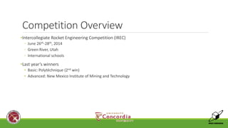 Competition Overview 
•Intercollegiate Rocket Engineering Competition (IREC) 
◦ June 26th-28th, 2014 
◦ Green River, Utah 
◦ International schools 
•Last year’s winners 
• Basic: Polytéchnique (2nd win) 
• Advanced: New Mexico Institute of Mining and Technology 
 