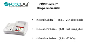 CDR FoodLab®
Rango de medidas
• Índice de Acidez (0,01 – 26% ácido oleico)
• Índice de Peróxidos (0,01 – 550 meqO2/Kg)
•...