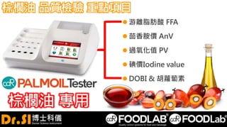 棕櫚油 品質檢驗 重點項目
 游離脂肪酸 FFA
 茴香胺價 AnV
 過氧化值 PV
 碘價Iodine value
 DOBI & 胡蘿蔔素
棕櫚油 專用
 