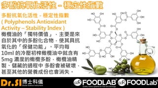 多酚抗氧化活性 - 穩定性指數
多酚抗氧化活性 - 穩定性指數
( Polyphenols Antioxidant
Activity – Stability Index )
橄欖油的「獨特價值」，主要是來
自於其中的多酚化合物，使其具抗
氧化的「保健功能」。平均每
10ml 的冷壓初榨橄欖油中就含有
5mg 濃度的橄欖多酚，橄欖油精
製、儲藏的過程中 多酚會被破壞，
甚至其他的營養成份也會消失。
 