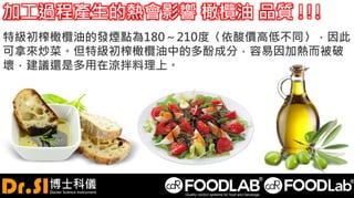 加工過程產生的熱會影響 橄欖油 品質 !!!
特級初榨橄欖油的發煙點為180～210度〈依酸價高低不同〉，因此
可拿來炒菜。但特級初榨橄欖油中的多酚成分，容易因加熱而被破
壞，建議還是多用在涼拌料理上。
 