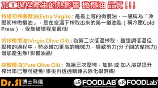 加工過程產生的熱影響 橄欖油 品質 !!!
特級初榨橄欖油(Extra Virgin) : 是最上等的橄欖油，一般稱為「冷
壓初榨橄欖油」，是在室溫下榨取出來的第一道油脂（稱冷壓Cold
Press），受熱破壞程度最低!
初榨橄欖油(Virgin Olive Oil) : 為第二次低溫榨取，雖強調低溫但
壓榨的過程中，勢必增加更高的機械力，導致剪力(分子間的摩擦力)
增加產生熱!影響油品!
純橄欖油(Pure Olive Oil)：為第三次壓榨，加熱 或 加入溶媒提升
榨出率已無可避免!事後再透過精煉去除化學溶媒!
 