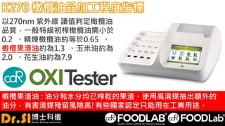 K270 橄欖油品加工程度指標
以270nm 紫外線 讀值判定橄欖油
品質，一般特級初榨橄欖油需小於
0.2 、精煉橄欖油約等於0.65 、
橄欖果渣油約為1.3 、玉米油約為
2.0 、花生油約為7.9
橄欖果渣油 : 油分和水分均已榨乾的果渣。使用高溶媒抽出額外的
油分，有害溶媒殘留風險高!有些國家認定只能用在工業用途。
 