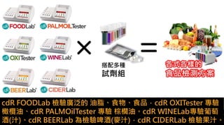cdR FOODLab 檢驗廣泛的 油脂、食物、食品，cdR OXITester 專驗
橄欖油、cdR PALMOilTester 專驗 棕櫚油。cdR WINELab專驗葡萄
酒(汁)、cdR BEERLab 為檢驗啤酒(麥汁)，cdR CIDERLab 檢驗果汁。
 