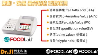 脂肪、油品 品質檢驗 重點項目
 游離脂肪酸 free fatty acid (FFA)
 茴香胺價 p-Anisidine Value (AnV)
 過氧化值Peroxide Value (PV)
 皂化價Saponifiction value(SV)
 碘價Iodine value ( 棕櫚油 )
 多酚Polyphenols ( 橄欖油 )
 