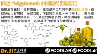 多酚 Polyphenols ( 僅測試 橄欖油 )
橄欖油存在的「獨特價值」，主要是來自於其中的多酚化合物。這
些多酚化合物的「保健功能」來自於抗氧化，平均每 10ml 的冷壓
初榨橄欖油中就含有 5mg 濃度的橄欖多酚，橄欖油精製、儲藏的
過程中 多酚會被破壞，甚至其他的營養成份也會消失。
 