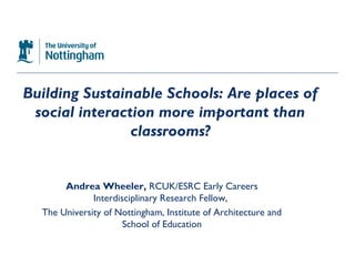 Building Sustainable Schools: Are places of
 social interaction more important than
                classrooms?


       Andrea Wheeler, RCUK/ESRC Early Careers
              Interdisciplinary Research Fellow,
  The University of Nottingham, Institute of Architecture and
                      School of Education
 