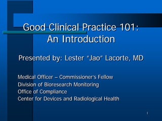 Good Clinical Practice 101:
      An Introduction
Presented by: Lester “Jao” Lacorte, MD

Medical Officer – Commissioner’s Fellow
Division of Bioresearch Monitoring
Office of Compliance
Center for Devices and Radiological Health

                                             1
                                             1
 