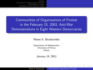 Outline
   Communities of Organizations of Protest
                   Communities in Graphs
     APPENDIX: Partial Tripartite Graphs




  Communities of Organizations of Protest
    in the February 15, 2003, Anti-War
Demonstrations in Eight Western Democracies

                          Moses A. Boudourides

                           Department of Mathematics
                              University of Patras
                                    Greece


                              January 14, 2011



                    Moses A. Boudourides     Communities of Organizations of Protest
 