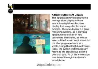 Adaptive Storefront Display 
This application revolutionizes the 
average store display with an 
interactive digital touchscreen 
display that integrates form and 
function. The new display is a great 
marketing scheme, as it provides 
opportunities to draw in new 
customers and clients, as well as 
inject a little fun and inspiration into 
the shopping experience as a 
whole. Using Bluetooth Low Energy 
(BLE,) the system instantaneously 
reacts to the prospective buyer’s 
personal data. All of the information 
is obtained through the viewer’s 
smartphone. 
 