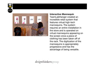 Interactive Mannequin 
TeamLabHanger created an 
incredible retail system that 
features virtual high-tech 
mannequins. The system 
requires an entire installation in 
the store and is operated on 
virtual mannequins appearing on 
the screen once a piece of 
clothing has been taken off of 
the rack. The digitization of the 
mannequins is appropriately 
progressive and has the 
advantage of being versatile. 
 