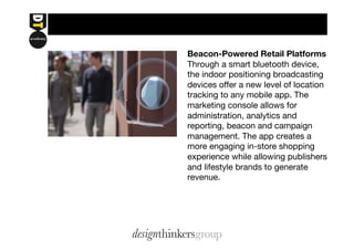 Beacon-Powered Retail Platforms 
Through a smart bluetooth device, 
the indoor positioning broadcasting 
devices offer a new level of location 
tracking to any mobile app. The 
marketing console allows for 
administration, analytics and 
reporting, beacon and campaign 
management. The app creates a 
more engaging in-store shopping 
experience while allowing publishers 
and lifestyle brands to generate 
revenue. 
 