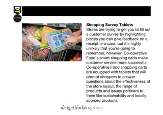 Shopping Survey Tablets 
Stores are trying to get you to fill out 
a customer survey by highlighting 
places you can give feedback on a 
receipt or a card, but it’s highly 
unlikely that you’re going to 
remember, however, Co-operative 
Food’s smart shopping carts make 
customer service more successful. 
Co-operative Food shopping carts 
are equipped with tablets that will 
prompt shoppers to answer 
questions about the effectiveness of 
the store layout, the range of 
products and issues pertinent to 
them like sustainability and locally-sourced 
products. 
 