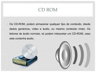 CD ROM
• Os CD-ROM, podem armazenar qualquer tipo de conteúdo, desde
dados genéricos, vídeo e áudio, ou mesmo conteúdo misto. Os
leitores de áudio normais, só podem interpretar um CD-ROM, caso
este contenha áudio.
 