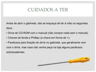 CUIDADOS A TER
Antes de abrir o gabinete, não se esqueça de ter à mão os seguintes
itens:
• Drive de CD-ROM com o manual (não compre nada sem o manual).
• Chaves de fenda e Phillips (a chave em forma de +).
• Parafusos para fixação do drive no gabinete, que geralmente vem
com o drive, mas caso não venha peça na loja alguns parafusos
sobressalentes.
 