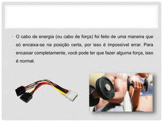 • O cabo de energia (ou cabo de força) foi feito de uma maneira que
só encaixa-se na posição certa, por isso é impossível errar. Para
encaixar completamente, você pode ter que fazer alguma força, isso
é normal.
 