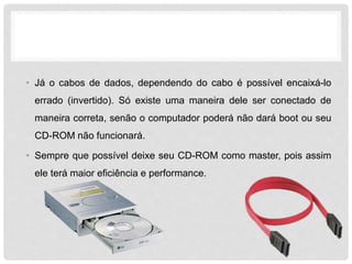 • Já o cabos de dados, dependendo do cabo é possível encaixá-lo
errado (invertido). Só existe uma maneira dele ser conectado de
maneira correta, senão o computador poderá não dará boot ou seu
CD-ROM não funcionará.
• Sempre que possível deixe seu CD-ROM como master, pois assim
ele terá maior eficiência e performance.
 