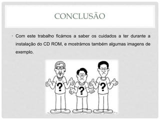 CONCLUSÃO
• Com este trabalho ficámos a saber os cuidados a ter durante a
instalação do CD ROM, e mostrámos também algumas imagens de
exemplo.
 