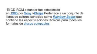 El CD-ROM estándar fue establecido
en 1985 por Sony yPhilips.Pertenece a un conjunto de
libros de colores conocido como Rainbow Books que
contiene las especificaciones técnicas para todos los
formatos de discos compactos.
 