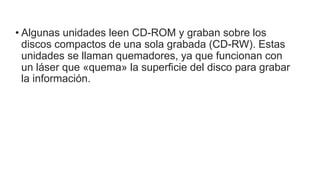 • Algunas unidades leen CD-ROM y graban sobre los
discos compactos de una sola grabada (CD-RW). Estas
unidades se llaman quemadores, ya que funcionan con
un láser que «quema» la superficie del disco para grabar
la información.
 