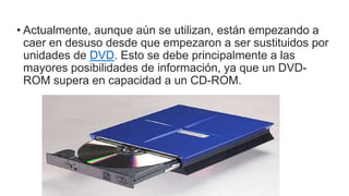 • Actualmente, aunque aún se utilizan, están empezando a
caer en desuso desde que empezaron a ser sustituidos por
unidades de DVD. Esto se debe principalmente a las
mayores posibilidades de información, ya que un DVD-
ROM supera en capacidad a un CD-ROM.
 