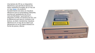 Una lectora de CD es un dispositivo
electrónico que permite la lectura de
estos mediante el empleo de un haz de
un rayo láser y la posterior
transformación de estos en impulsos
eléctricos que la computadora interpreta,
escritos por grabadoras de CD (a
menudo llamadas "quemadoras") -
dispositivo similar a la lectora de CD, con
la diferencia que hace lo contrario a la
lectora, es decir, transformar impulsos
eléctricos en un haz de luz láser que
almacenan en el CD datos binarios en
forma de pozos y llanos-
 