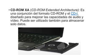 • CD-ROM XA (CD-ROM Extended Architecture): Es
una conjunción del formato CD-ROM y el CD-I,
diseñado para mejorar las capacidades de audio y
vídeo. Puede ser utilizado también para almacenar
solo datos.
 