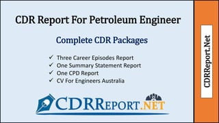CDRReport.Net
CDR Report For Petroleum Engineer
Complete CDR Packages
 Three Career Episodes Report
 One Summary Statement Report
 One CPD Report
 CV For Engineers Australia
 
