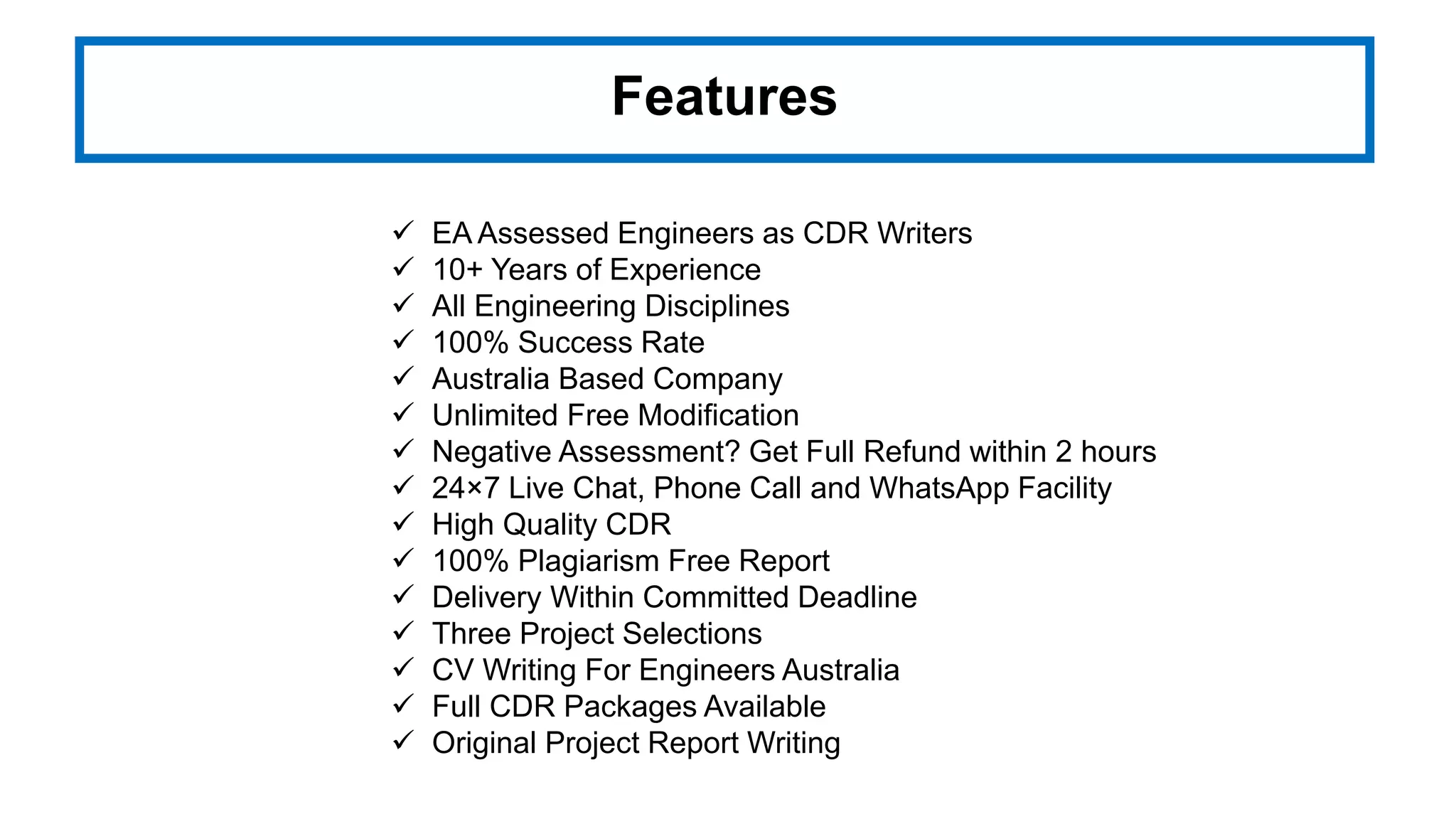 Features
 EA Assessed Engineers as CDR Writers
 10+ Years of Experience
 All Engineering Disciplines
 100% Success Rate
 Australia Based Company
 Unlimited Free Modification
 Negative Assessment? Get Full Refund within 2 hours
 24×7 Live Chat, Phone Call and WhatsApp Facility
 High Quality CDR
 100% Plagiarism Free Report
 Delivery Within Committed Deadline
 Three Project Selections
 CV Writing For Engineers Australia
 Full CDR Packages Available
 Original Project Report Writing
 