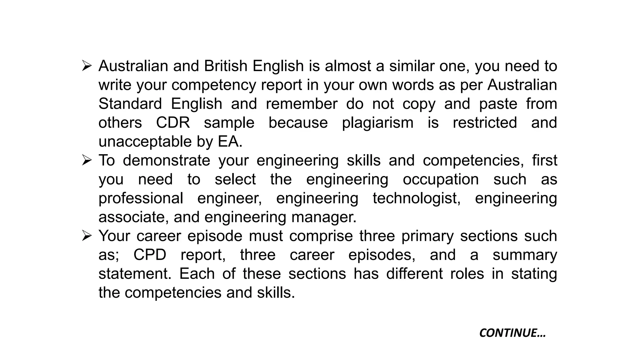  Australian and British English is almost a similar one, you need to
write your competency report in your own words as per Australian
Standard English and remember do not copy and paste from
others CDR sample because plagiarism is restricted and
unacceptable by EA.
 To demonstrate your engineering skills and competencies, first
you need to select the engineering occupation such as
professional engineer, engineering technologist, engineering
associate, and engineering manager.
 Your career episode must comprise three primary sections such
as; CPD report, three career episodes, and a summary
statement. Each of these sections has different roles in stating
the competencies and skills.
CONTINUE…
 
