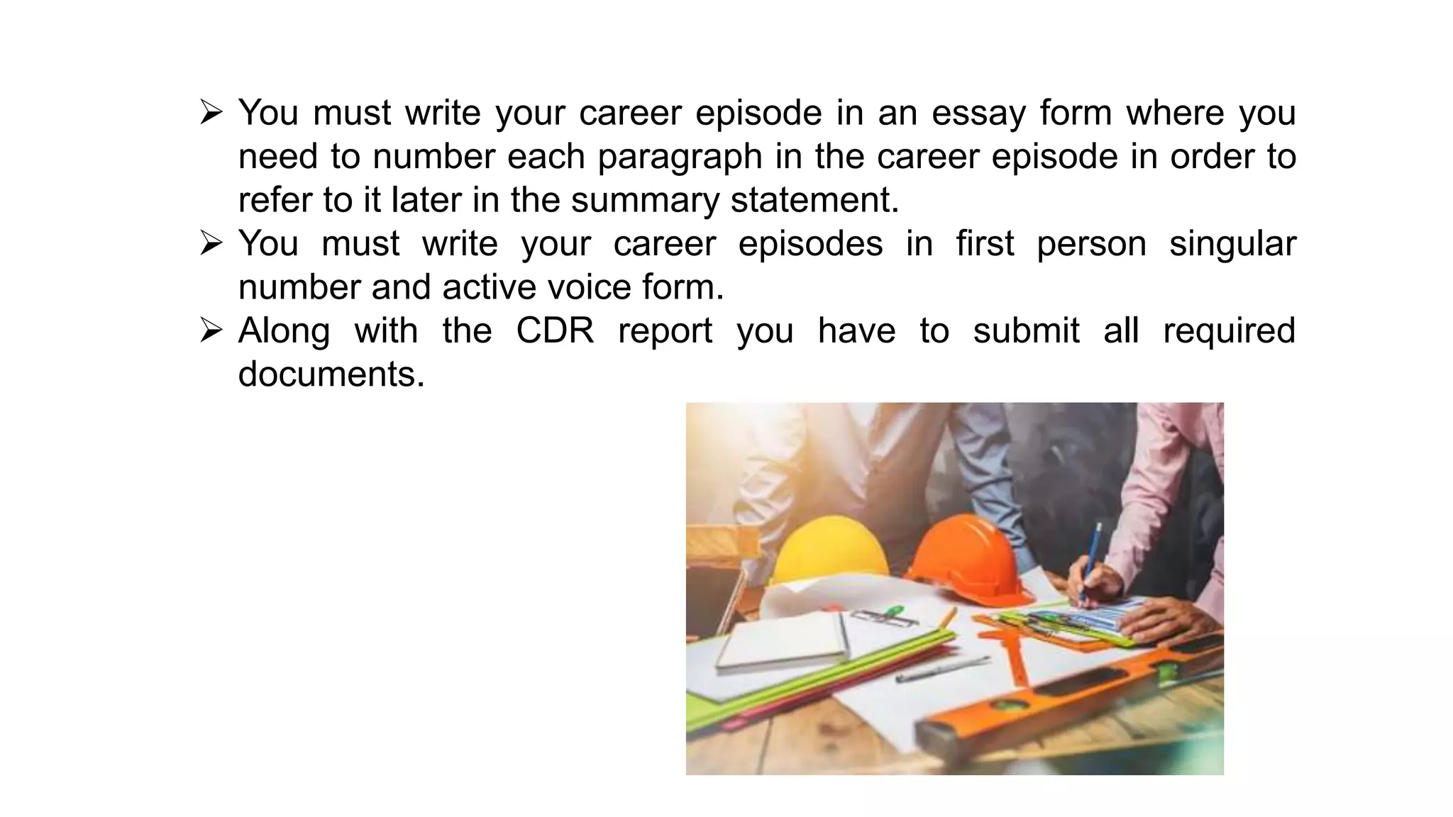  You must write your career episode in an essay form where you
need to number each paragraph in the career episode in order to
refer to it later in the summary statement.
 You must write your career episodes in first person singular
number and active voice form.
 Along with the CDR report you have to submit all required
documents.
 