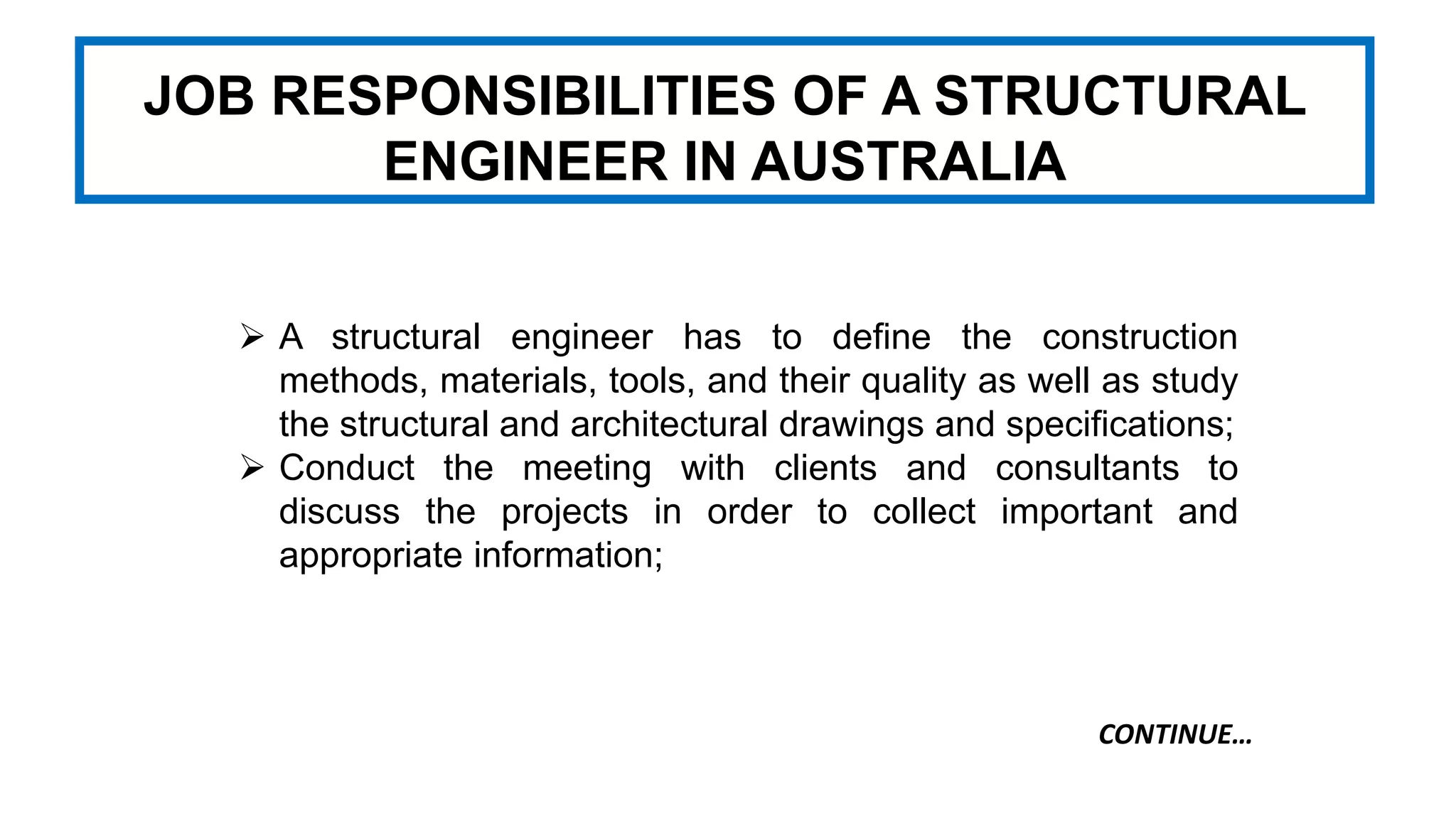JOB RESPONSIBILITIES OF A STRUCTURAL
ENGINEER IN AUSTRALIA
 A structural engineer has to define the construction
methods, materials, tools, and their quality as well as study
the structural and architectural drawings and specifications;
 Conduct the meeting with clients and consultants to
discuss the projects in order to collect important and
appropriate information;
CONTINUE…
 