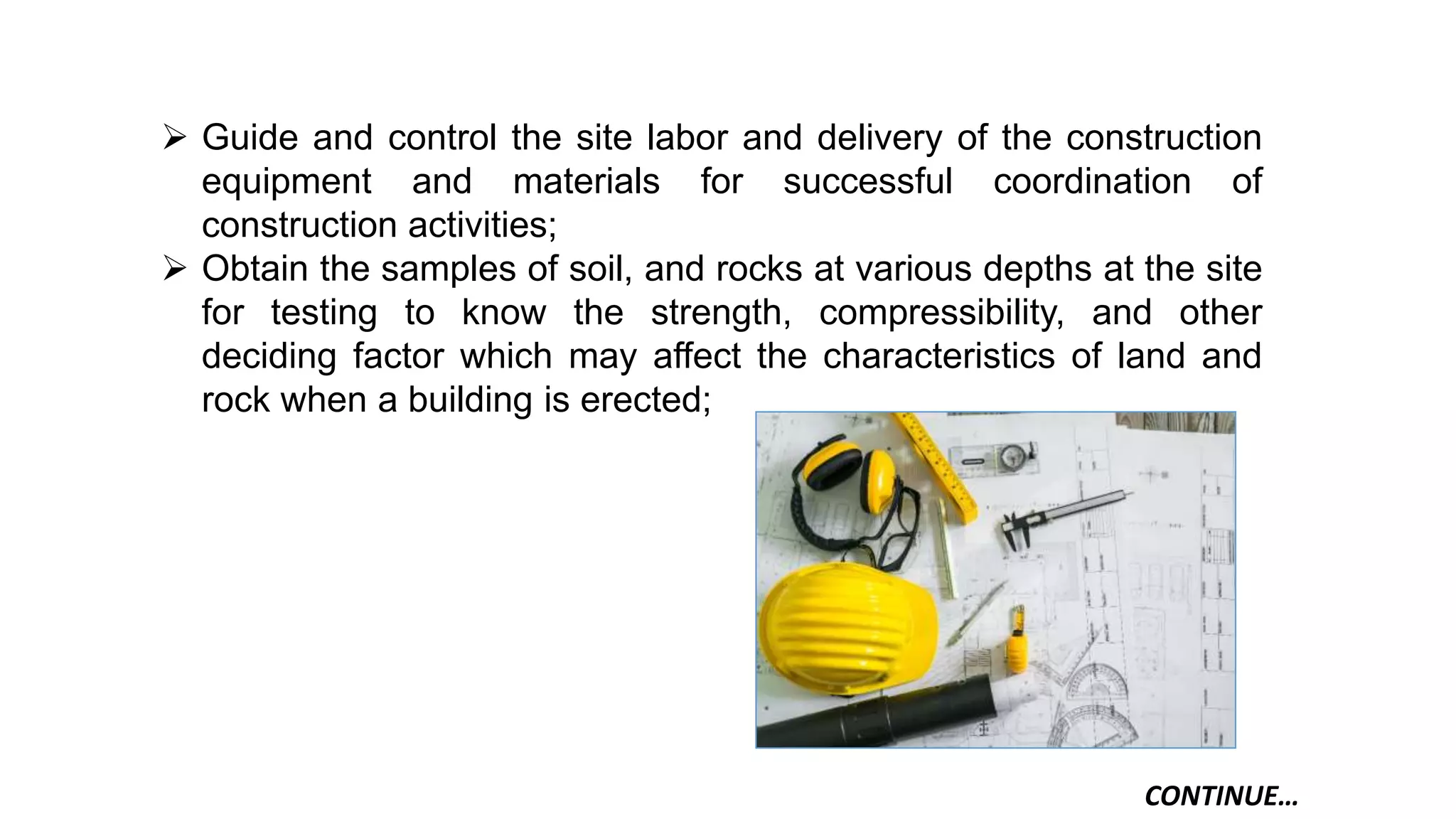  Guide and control the site labor and delivery of the construction
equipment and materials for successful coordination of
construction activities;
 Obtain the samples of soil, and rocks at various depths at the site
for testing to know the strength, compressibility, and other
deciding factor which may affect the characteristics of land and
rock when a building is erected;
CONTINUE…
 
