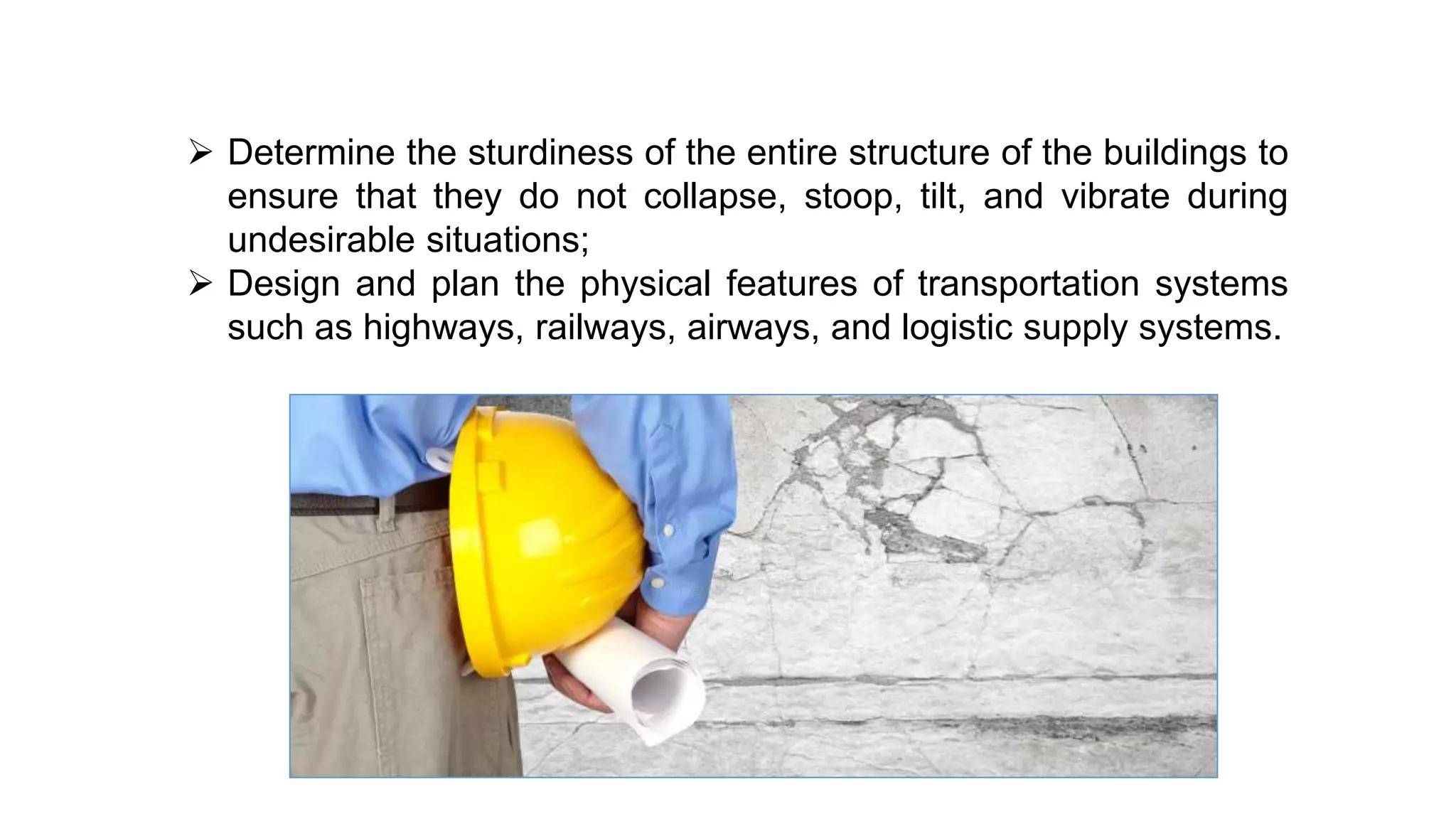  Determine the sturdiness of the entire structure of the buildings to
ensure that they do not collapse, stoop, tilt, and vibrate during
undesirable situations;
 Design and plan the physical features of transportation systems
such as highways, railways, airways, and logistic supply systems.
 