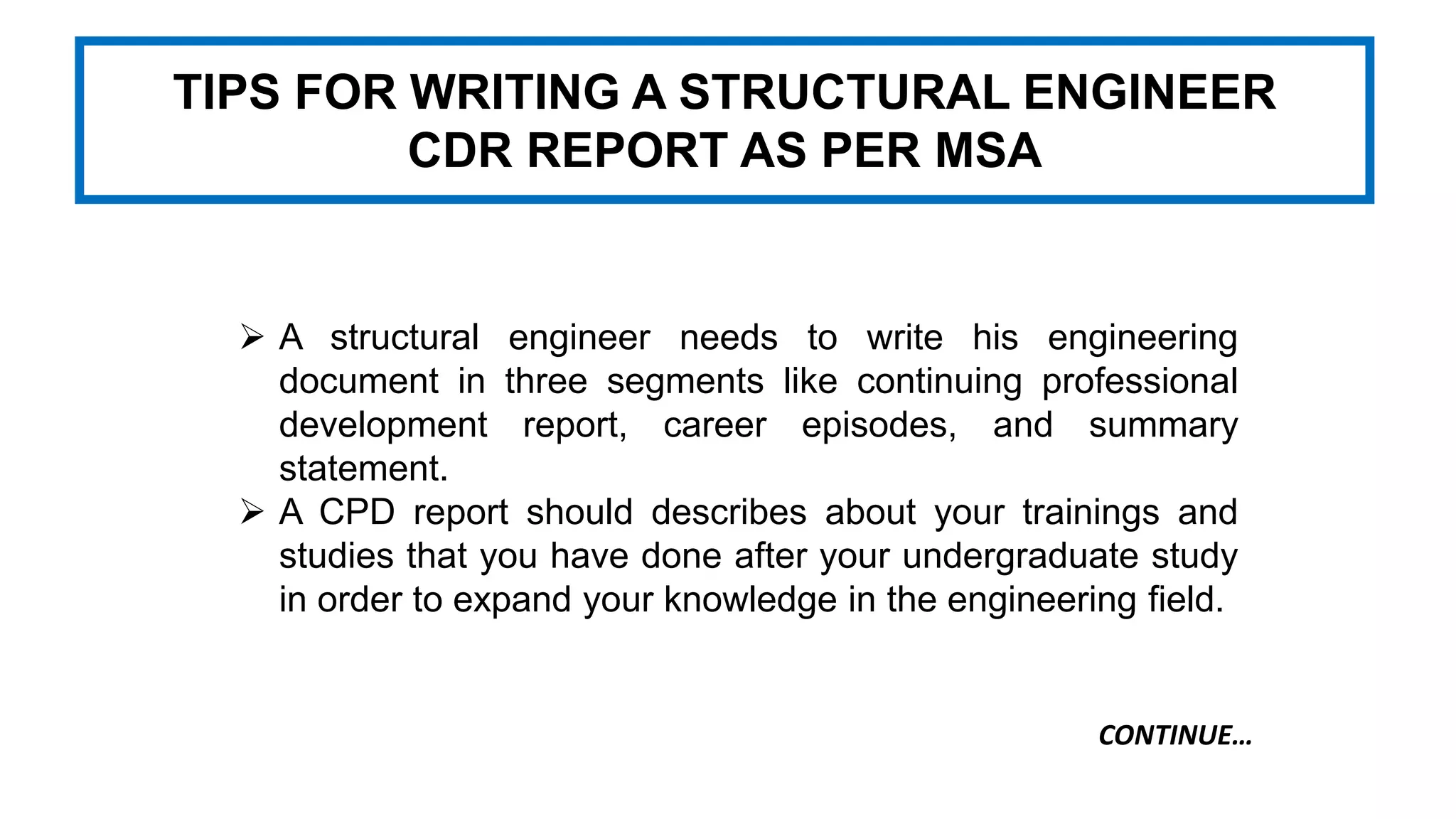 TIPS FOR WRITING A STRUCTURAL ENGINEER
CDR REPORT AS PER MSA
 A structural engineer needs to write his engineering
document in three segments like continuing professional
development report, career episodes, and summary
statement.
 A CPD report should describes about your trainings and
studies that you have done after your undergraduate study
in order to expand your knowledge in the engineering field.
CONTINUE…
 