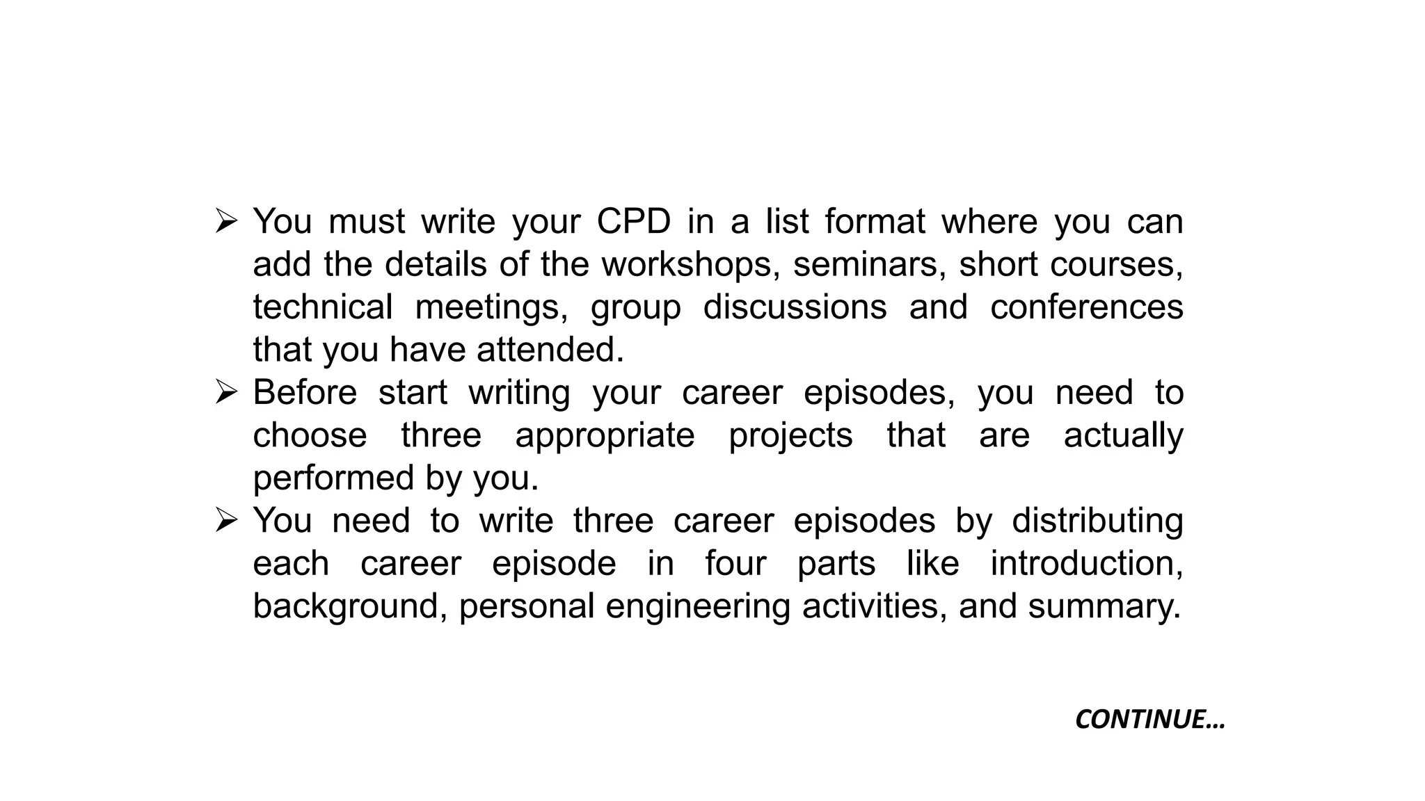  You must write your CPD in a list format where you can
add the details of the workshops, seminars, short courses,
technical meetings, group discussions and conferences
that you have attended.
 Before start writing your career episodes, you need to
choose three appropriate projects that are actually
performed by you.
 You need to write three career episodes by distributing
each career episode in four parts like introduction,
background, personal engineering activities, and summary.
CONTINUE…
 