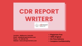 CDR REPORT
WRITERS
Location - Melbourne, Australia
Email - hello@cdrreportwriters.com
Phone - +61 488 845 755
Website - www.cdrreportwriters.com
Plagiarism Free 
100% Original  
On-Time Delivery
Complete Confidentiality
 